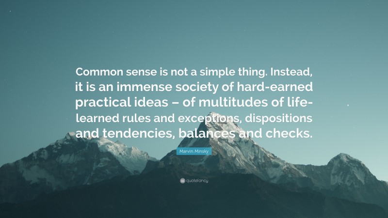 Marvin Minsky Quote: “Common sense is not a simple thing. Instead, it is an immense society of hard-earned practical ideas – of multitudes of life-learned rules and exceptions, dispositions and tendencies, balances and checks.”