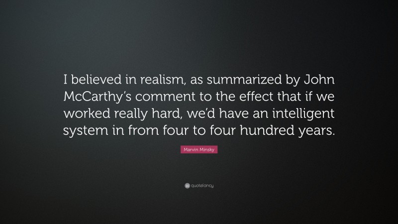 Marvin Minsky Quote: “I believed in realism, as summarized by John McCarthy’s comment to the effect that if we worked really hard, we’d have an intelligent system in from four to four hundred years.”