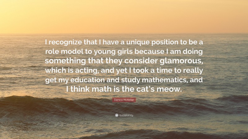 Danica McKellar Quote: “I recognize that I have a unique position to be a role model to young girls because I am doing something that they consider glamorous, which is acting, and yet I took a time to really get my education and study mathematics, and I think math is the cat’s meow.”