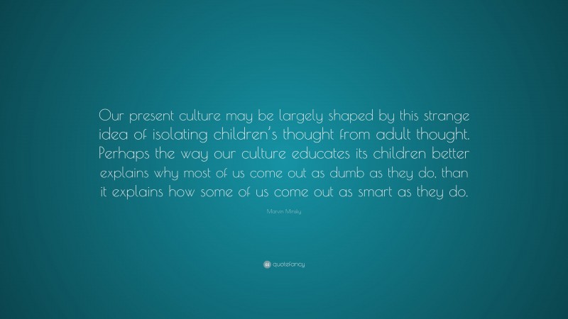 Marvin Minsky Quote: “Our present culture may be largely shaped by this strange idea of isolating children’s thought from adult thought. Perhaps the way our culture educates its children better explains why most of us come out as dumb as they do, than it explains how some of us come out as smart as they do.”