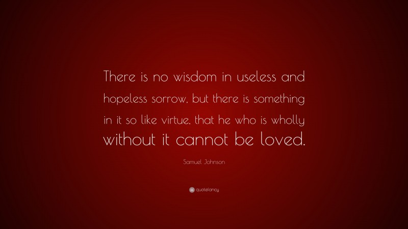 Samuel Johnson Quote: “There is no wisdom in useless and hopeless sorrow, but there is something in it so like virtue, that he who is wholly without it cannot be loved.”