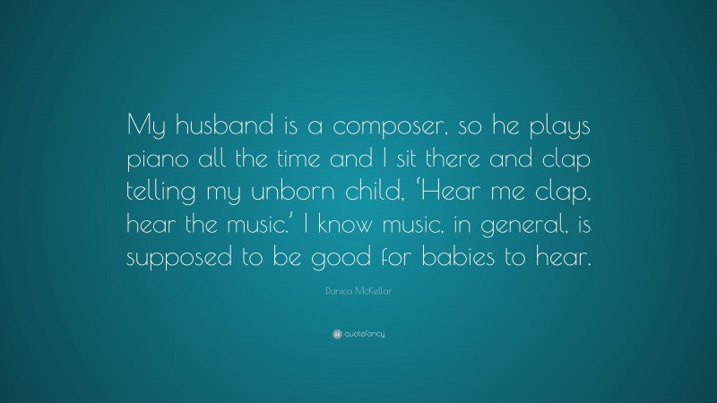 Danica McKellar Quote: “My husband is a composer, so he plays piano all the time and I sit there and clap telling my unborn child, ‘Hear me clap, hear the music.’ I know music, in general, is supposed to be good for babies to hear.”