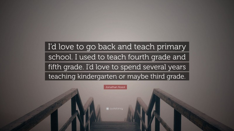 Jonathan Kozol Quote: “I’d love to go back and teach primary school. I used to teach fourth grade and fifth grade. I’d love to spend several years teaching kindergarten or maybe third grade.”