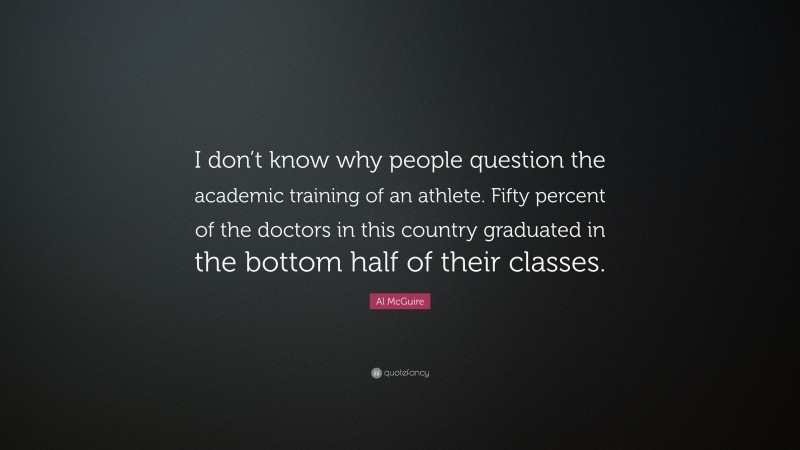Al McGuire Quote: “I don’t know why people question the academic training of an athlete. Fifty percent of the doctors in this country graduated in the bottom half of their classes.”