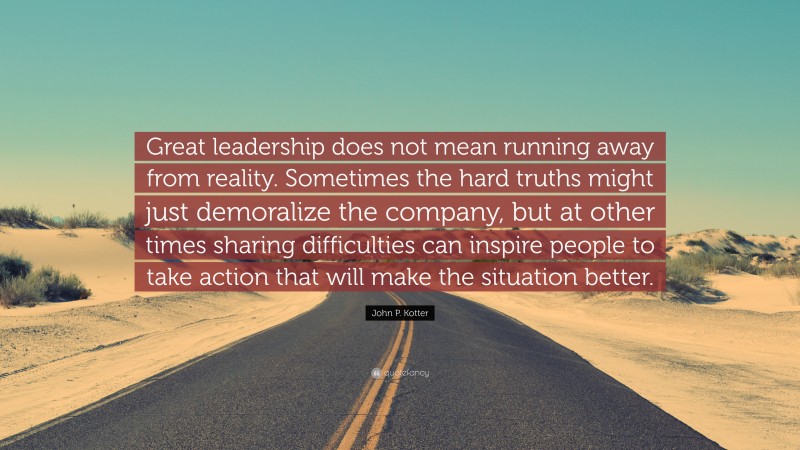 John P. Kotter Quote: “Great leadership does not mean running away from reality. Sometimes the hard truths might just demoralize the company, but at other times sharing difficulties can inspire people to take action that will make the situation better.”