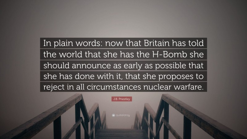 J.B. Priestley Quote: “In plain words: now that Britain has told the world that she has the H-Bomb she should announce as early as possible that she has done with it, that she proposes to reject in all circumstances nuclear warfare.”