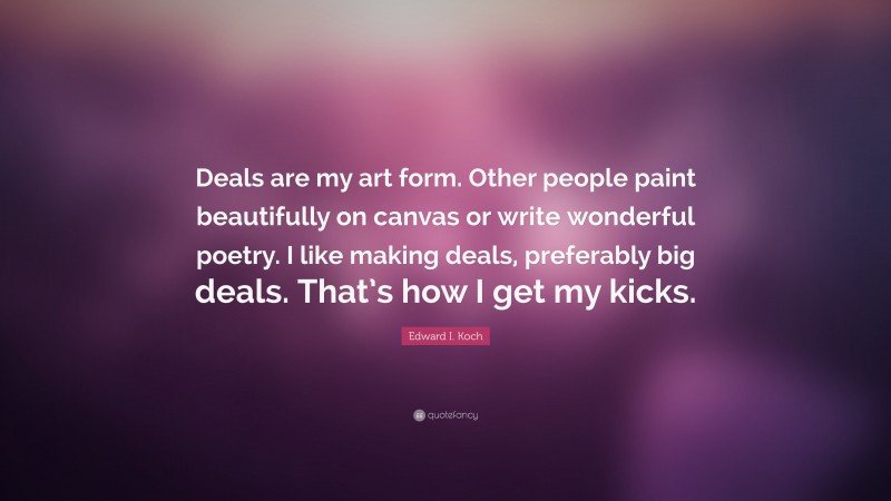 Edward I. Koch Quote: “Deals are my art form. Other people paint beautifully on canvas or write wonderful poetry. I like making deals, preferably big deals. That’s how I get my kicks.”
