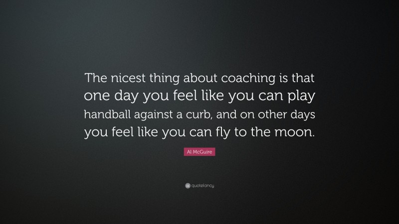 Al McGuire Quote: “The nicest thing about coaching is that one day you feel like you can play handball against a curb, and on other days you feel like you can fly to the moon.”
