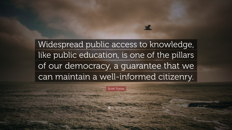 Scott Turow Quote: “Widespread public access to knowledge, like public education, is one of the pillars of our democracy, a guarantee that we can maintain a well-informed citizenry.”