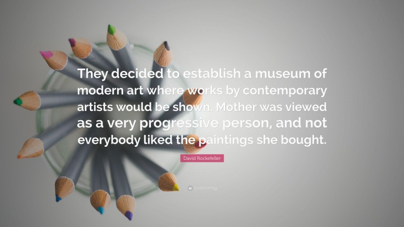David Rockefeller Quote: “They decided to establish a museum of modern art where works by contemporary artists would be shown. Mother was viewed as a very progressive person, and not everybody liked the paintings she bought.”