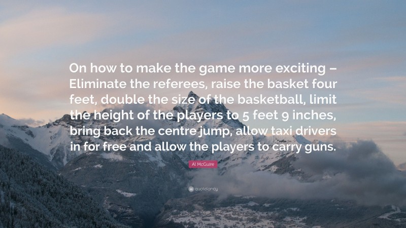 Al McGuire Quote: “On how to make the game more exciting – Eliminate the referees, raise the basket four feet, double the size of the basketball, limit the height of the players to 5 feet 9 inches, bring back the centre jump, allow taxi drivers in for free and allow the players to carry guns.”