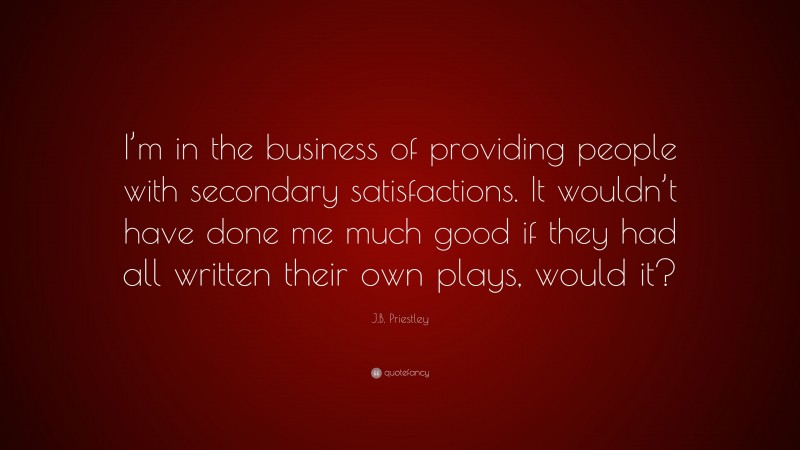 J.B. Priestley Quote: “I’m in the business of providing people with secondary satisfactions. It wouldn’t have done me much good if they had all written their own plays, would it?”