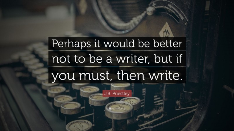 J.B. Priestley Quote: “Perhaps it would be better not to be a writer, but if you must, then write.”