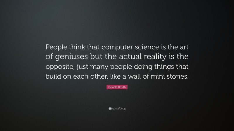 Donald Knuth Quote: “People think that computer science is the art of geniuses but the actual reality is the opposite, just many people doing things that build on each other, like a wall of mini stones.”