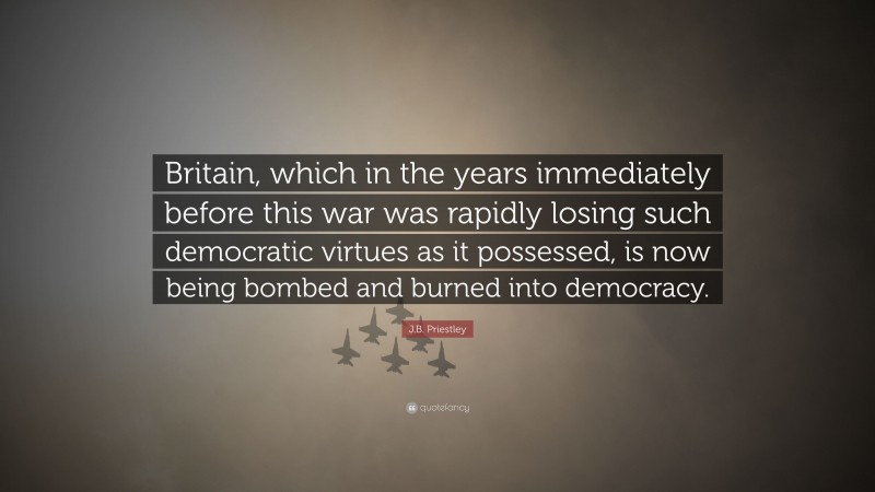 J.B. Priestley Quote: “Britain, which in the years immediately before this war was rapidly losing such democratic virtues as it possessed, is now being bombed and burned into democracy.”
