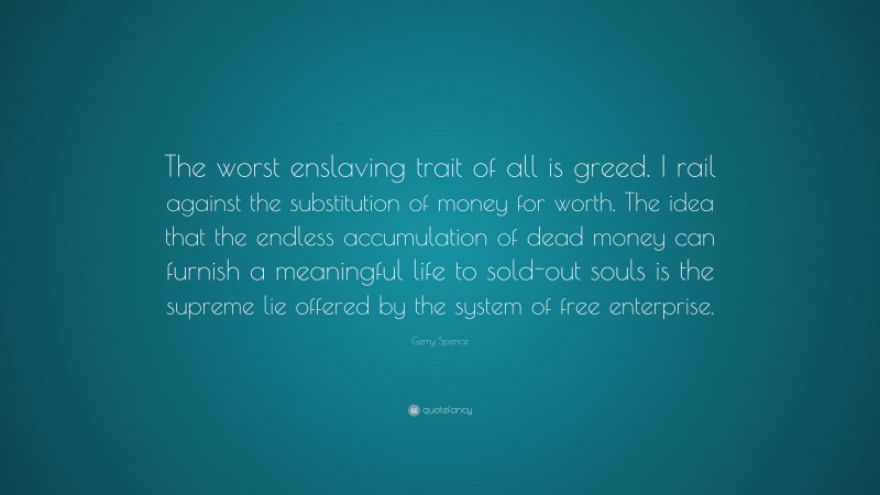 Gerry Spence Quote: “The worst enslaving trait of all is greed. I rail against the substitution of money for worth. The idea that the endless accumulation of dead money can furnish a meaningful life to sold-out souls is the supreme lie offered by the system of free enterprise.”