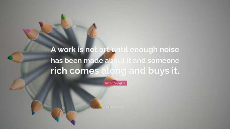 Alfred Stieglitz Quote: “A work is not art until enough noise has been made about it and someone rich comes along and buys it.”
