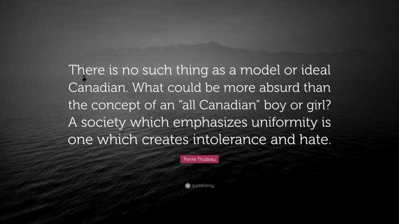 Pierre Trudeau Quote: “There is no such thing as a model or ideal Canadian. What could be more absurd than the concept of an “all Canadian” boy or girl? A society which emphasizes uniformity is one which creates intolerance and hate.”