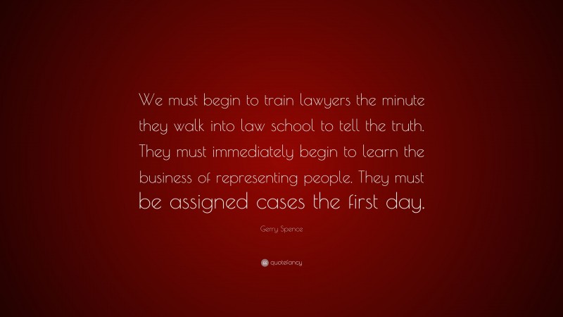 Gerry Spence Quote: “We must begin to train lawyers the minute they walk into law school to tell the truth. They must immediately begin to learn the business of representing people. They must be assigned cases the first day.”