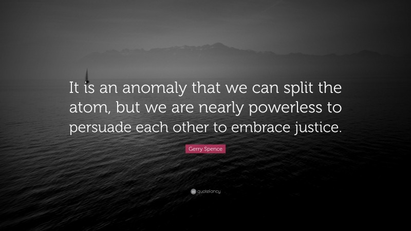 Gerry Spence Quote: “It is an anomaly that we can split the atom, but we are nearly powerless to persuade each other to embrace justice.”