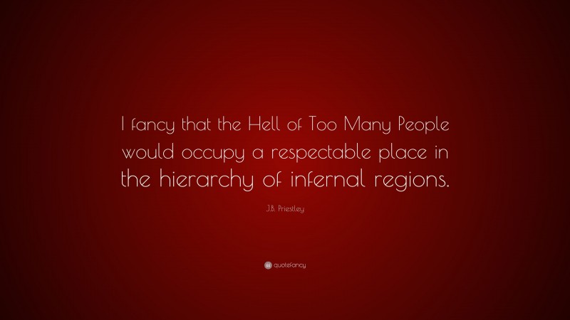 J.B. Priestley Quote: “I fancy that the Hell of Too Many People would occupy a respectable place in the hierarchy of infernal regions.”
