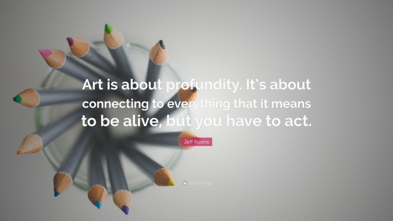 Jeff Koons Quote: “Art is about profundity. It’s about connecting to everything that it means to be alive, but you have to act.”