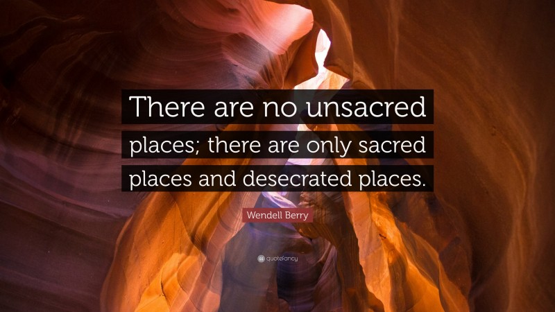 Wendell Berry Quote: “There are no unsacred places; there are only sacred places and desecrated places.”