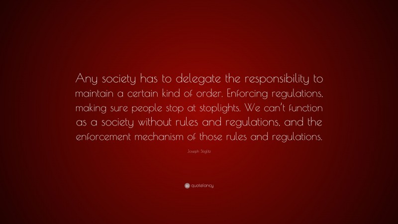 Joseph Stiglitz Quote: “Any society has to delegate the responsibility to maintain a certain kind of order. Enforcing regulations, making sure people stop at stoplights. We can’t function as a society without rules and regulations, and the enforcement mechanism of those rules and regulations.”