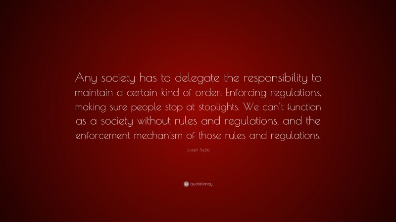 Joseph Stiglitz Quote: “Any society has to delegate the responsibility to maintain a certain kind of order. Enforcing regulations, making sure people stop at stoplights. We can’t function as a society without rules and regulations, and the enforcement mechanism of those rules and regulations.”