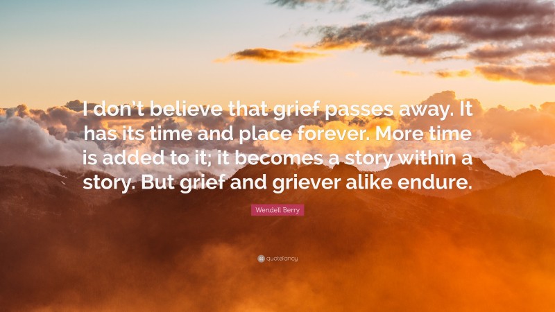 Wendell Berry Quote: “I don’t believe that grief passes away. It has its time and place forever. More time is added to it; it becomes a story within a story. But grief and griever alike endure.”