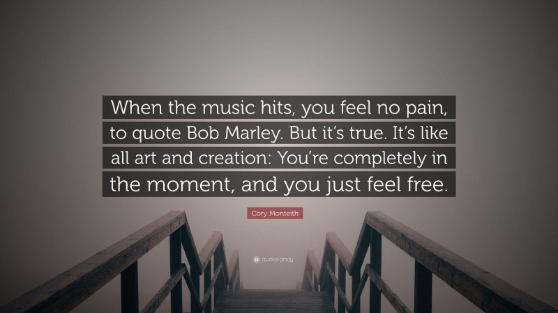 Cory Monteith Quote: “When the music hits, you feel no pain, to quote Bob Marley. But it’s true. It’s like all art and creation: You’re completely in the moment, and you just feel free.”