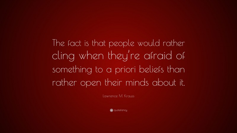 Lawrence M. Krauss Quote: “The fact is that people would rather cling when they’re afraid of something to a priori beliefs than rather open their minds about it.”