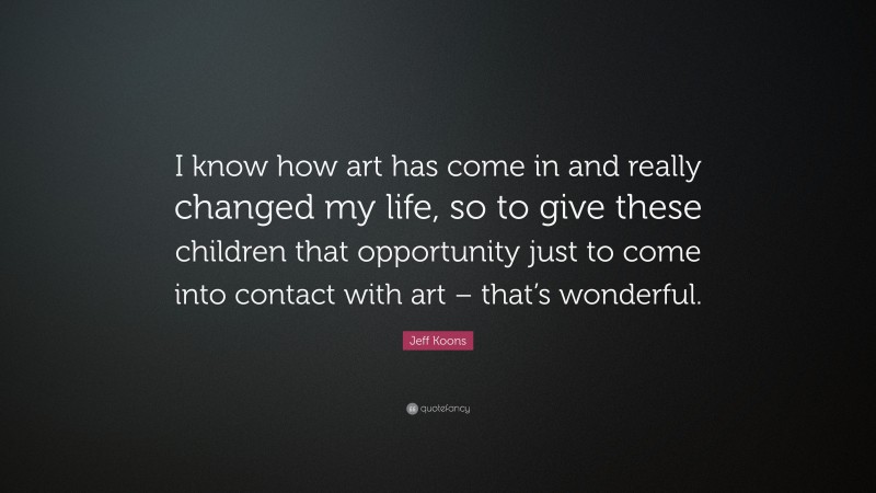 Jeff Koons Quote: “I know how art has come in and really changed my life, so to give these children that opportunity just to come into contact with art – that’s wonderful.”