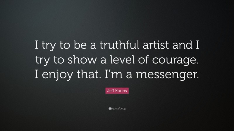 Jeff Koons Quote: “I try to be a truthful artist and I try to show a level of courage. I enjoy that. I’m a messenger.”
