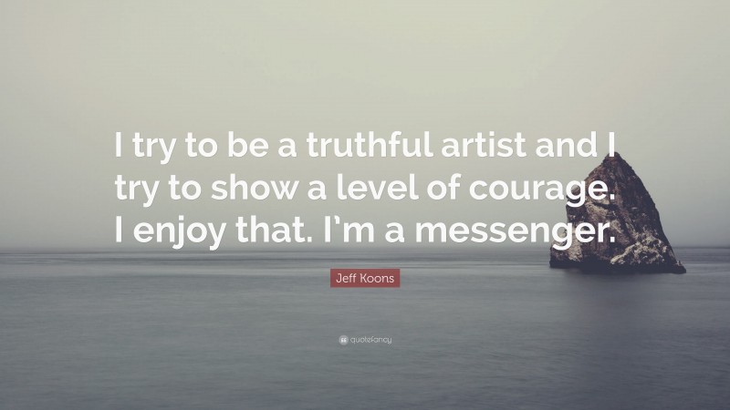 Jeff Koons Quote: “I try to be a truthful artist and I try to show a level of courage. I enjoy that. I’m a messenger.”