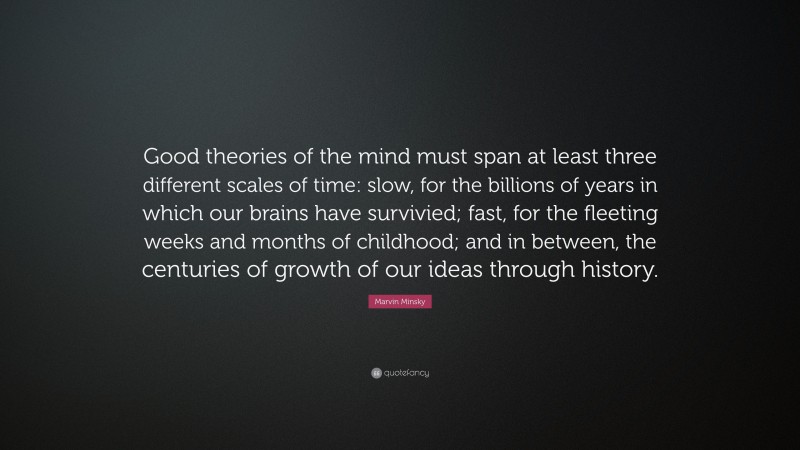 Marvin Minsky Quote: “Good theories of the mind must span at least three different scales of time: slow, for the billions of years in which our brains have survivied; fast, for the fleeting weeks and months of childhood; and in between, the centuries of growth of our ideas through history.”