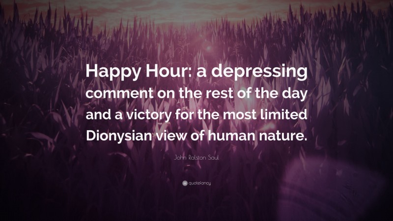 John Ralston Saul Quote: “Happy Hour: a depressing comment on the rest of the day and a victory for the most limited Dionysian view of human nature.”