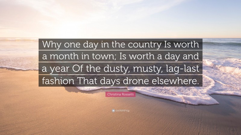 Christina Rossetti Quote: “Why one day in the country Is worth a month in town; Is worth a day and a year Of the dusty, musty, lag-last fashion That days drone elsewhere.”