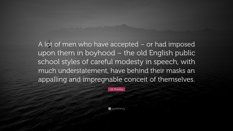 J.B. Priestley Quote: “A lot of men who have accepted – or had imposed upon them in boyhood – the old English public school styles of careful modesty in speech, with much understatement, have behind their masks an appalling and impregnable conceit of themselves.”