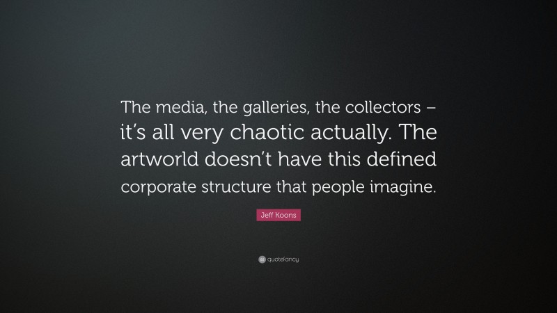 Jeff Koons Quote: “The media, the galleries, the collectors – it’s all very chaotic actually. The artworld doesn’t have this defined corporate structure that people imagine.”