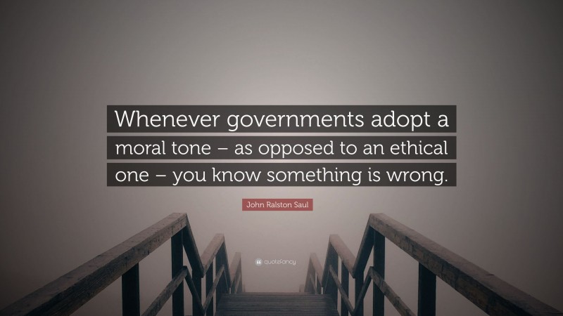 John Ralston Saul Quote: “Whenever governments adopt a moral tone – as opposed to an ethical one – you know something is wrong.”