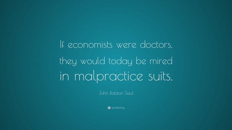 John Ralston Saul Quote: “If economists were doctors, they would today be mired in malpractice suits.”