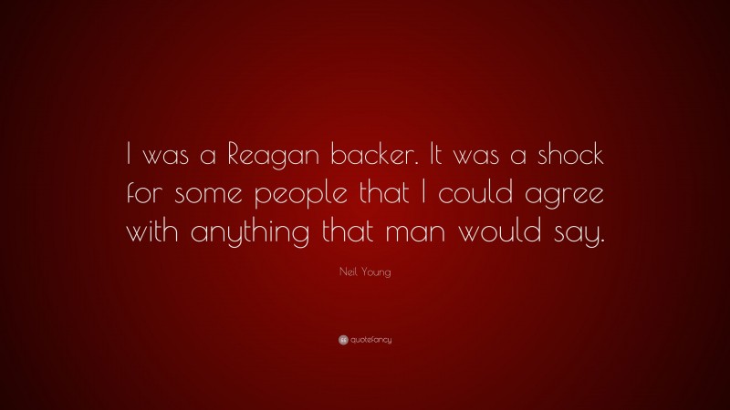 Neil Young Quote: “I was a Reagan backer. It was a shock for some people that I could agree with anything that man would say.”