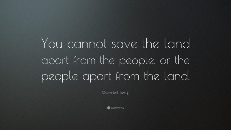 Wendell Berry Quote: “You cannot save the land apart from the people, or the people apart from the land.”
