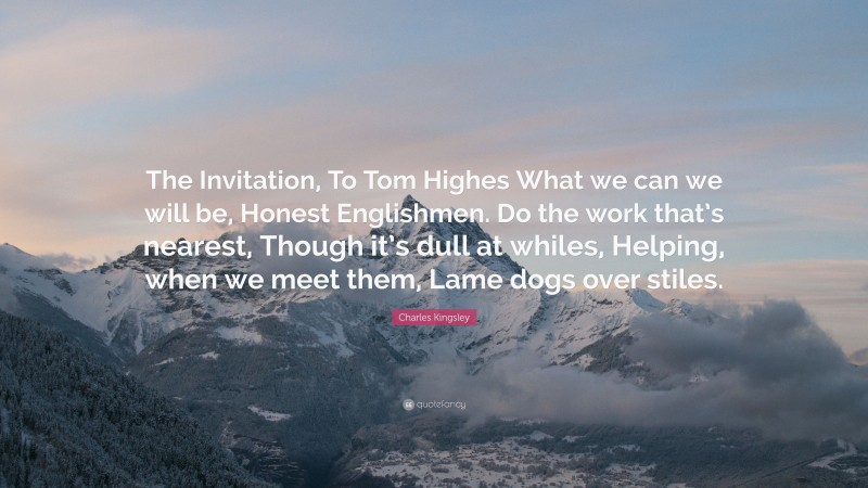Charles Kingsley Quote: “The Invitation, To Tom Highes What we can we will be, Honest Englishmen. Do the work that’s nearest, Though it’s dull at whiles, Helping, when we meet them, Lame dogs over stiles.”