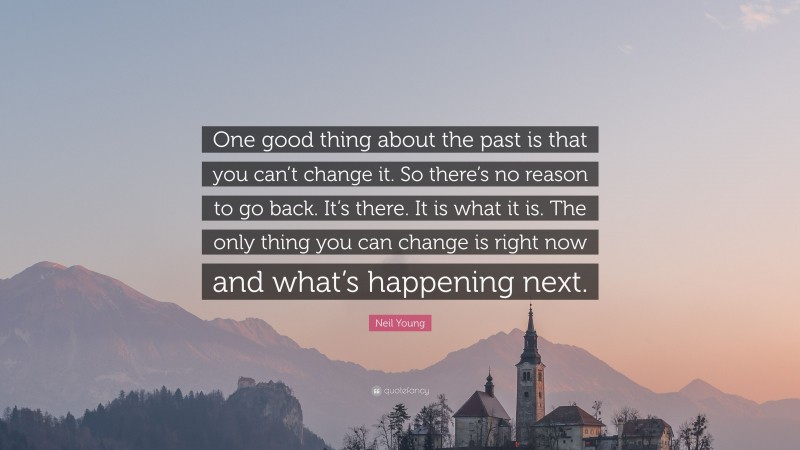 Neil Young Quote: “One good thing about the past is that you can’t change it. So there’s no reason to go back. It’s there. It is what it is. The only thing you can change is right now and what’s happening next.”