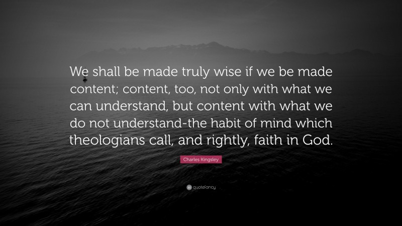 Charles Kingsley Quote: “We shall be made truly wise if we be made content; content, too, not only with what we can understand, but content with what we do not understand-the habit of mind which theologians call, and rightly, faith in God.”