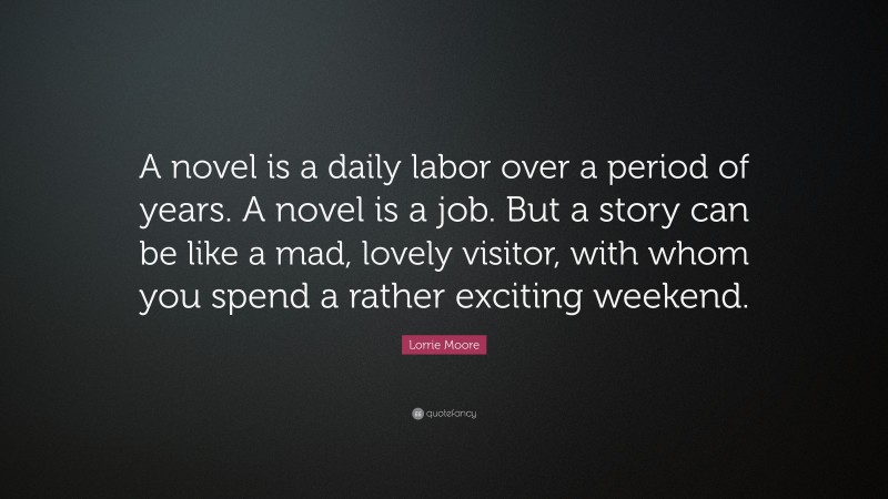 Lorrie Moore Quote: “A novel is a daily labor over a period of years. A novel is a job. But a story can be like a mad, lovely visitor, with whom you spend a rather exciting weekend.”