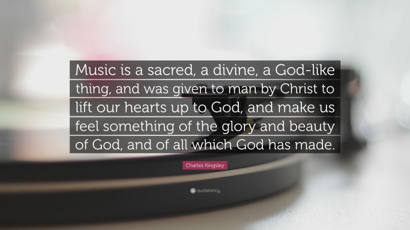 Charles Kingsley Quote: “Music is a sacred, a divine, a God-like thing, and was given to man by Christ to lift our hearts up to God, and make us feel something of the glory and beauty of God, and of all which God has made.”