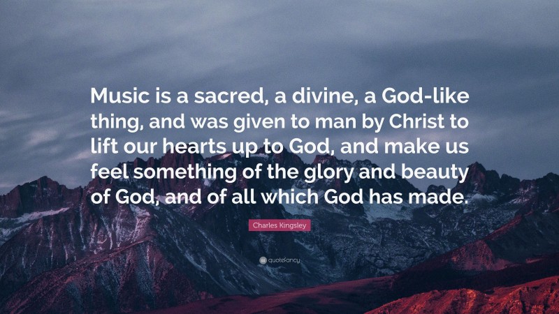 Charles Kingsley Quote: “Music is a sacred, a divine, a God-like thing, and was given to man by Christ to lift our hearts up to God, and make us feel something of the glory and beauty of God, and of all which God has made.”